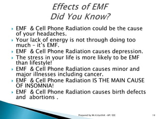  EMF & Cell Phone Radiation could be the cause
of your headaches.
 Your lack of energy is not through doing too
much – it’s EMF.
 EMF & Cell Phone Radiation causes depression.
 The stress in your life is more likely to be EMF
than lifestyle!
 EMF & Cell Phone Radiation causes minor and
major illnesses including cancer.
 EMF & Cell Phone Radiation IS THE MAIN CAUSE
OF INSOMNIA!
 EMF & Cell Phone Radiation causes birth defects
and abortions .
14Prepared by Mr.K.KarthiK -AP/ EEE
 