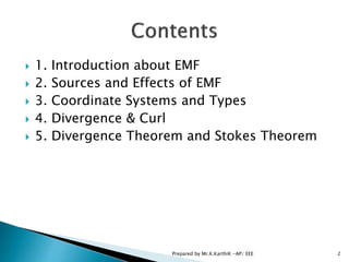  1. Introduction about EMF
 2. Sources and Effects of EMF
 3. Coordinate Systems and Types
 4. Divergence & Curl
 5. Divergence Theorem and Stokes Theorem
2Prepared by Mr.K.KarthiK -AP/ EEE
 