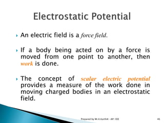  An electric field is a force field.
 If a body being acted on by a force is
moved from one point to another, then
work is done.
 The concept of scalar electric potential
provides a measure of the work done in
moving charged bodies in an electrostatic
field.
46Prepared by Mr.K.KarthiK -AP/ EEE
 