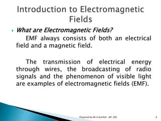  What are Electromagnetic Fields?
EMF always consists of both an electrical
field and a magnetic field.
The transmission of electrical energy
through wires, the broadcasting of radio
signals and the phenomenon of visible light
are examples of electromagnetic fields (EMF).
6Prepared by Mr.K.KarthiK -AP/ EEE
 