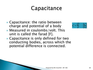  Capacitance: the ratio between
charge and potential of a body
 Measured in coulombs/volt. This
unit is called the farad [F].
 Capacitance is only defined for two
conducting bodies, across which the
potential difference is connected.
C =
Q
V
C
V
60Prepared by Mr.K.KarthiK -AP/ EEE
 