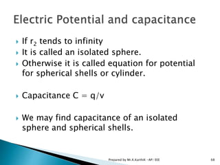  If r2 tends to infinity
 It is called an isolated sphere.
 Otherwise it is called equation for potential
for spherical shells or cylinder.
 Capacitance C = q/v
 We may find capacitance of an isolated
sphere and spherical shells.
68Prepared by Mr.K.KarthiK -AP/ EEE
 