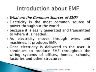  What are the Common Sources of EMF?
 Electricity is the most common source of
power throughout the world
 because it is easily generated and transmitted
to where it is needed.
 As electricity moves through wires and
machines, it produces EMF.
 Once electricity is delivered to the user, it
continues to produce EMF throughout the
wiring systems of offices, homes, schools,
factories and other structures.
7Prepared by Mr.K.KarthiK -AP/ EEE
 