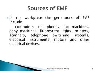  In the workplace the generators of EMF
include
computers, cell phones, fax machines,
copy machines, fluorescent lights, printers,
scanners, telephone switching systems,
electrical instruments, motors and other
electrical devices.
8Prepared by Mr.K.KarthiK -AP/ EEE
 