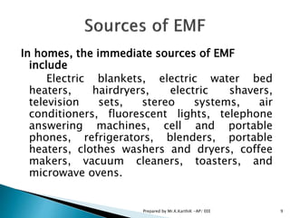 In homes, the immediate sources of EMF
include
Electric blankets, electric water bed
heaters, hairdryers, electric shavers,
television sets, stereo systems, air
conditioners, fluorescent lights, telephone
answering machines, cell and portable
phones, refrigerators, blenders, portable
heaters, clothes washers and dryers, coffee
makers, vacuum cleaners, toasters, and
microwave ovens.
9Prepared by Mr.K.KarthiK -AP/ EEE
 