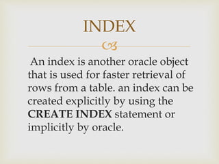 
An index is another oracle object
that is used for faster retrieval of
rows from a table. an index can be
created explicitly by using the
CREATE INDEX statement or
implicitly by oracle.
INDEX
 