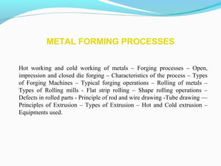 METAL FORMING PROCESSES
Hot working and cold working of metals – Forging processes – Open,
impression and closed die forging – Characteristics of the process – Types
of Forging Machines – Typical forging operations – Rolling of metals –
Types of Rolling mills - Flat strip rolling – Shape rolling operations –
Defects in rolled parts - Principle of rod and wire drawing -Tube drawing ––
Principles of Extrusion – Types of Extrusion – Hot and Cold extrusion –
Equipments used.
 