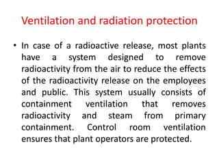 Ventilation and radiation protection
• In case of a radioactive release, most plants
have a system designed to remove
radioactivity from the air to reduce the effects
of the radioactivity release on the employees
and public. This system usually consists of
containment ventilation that removes
radioactivity and steam from primary
containment. Control room ventilation
ensures that plant operators are protected.
 