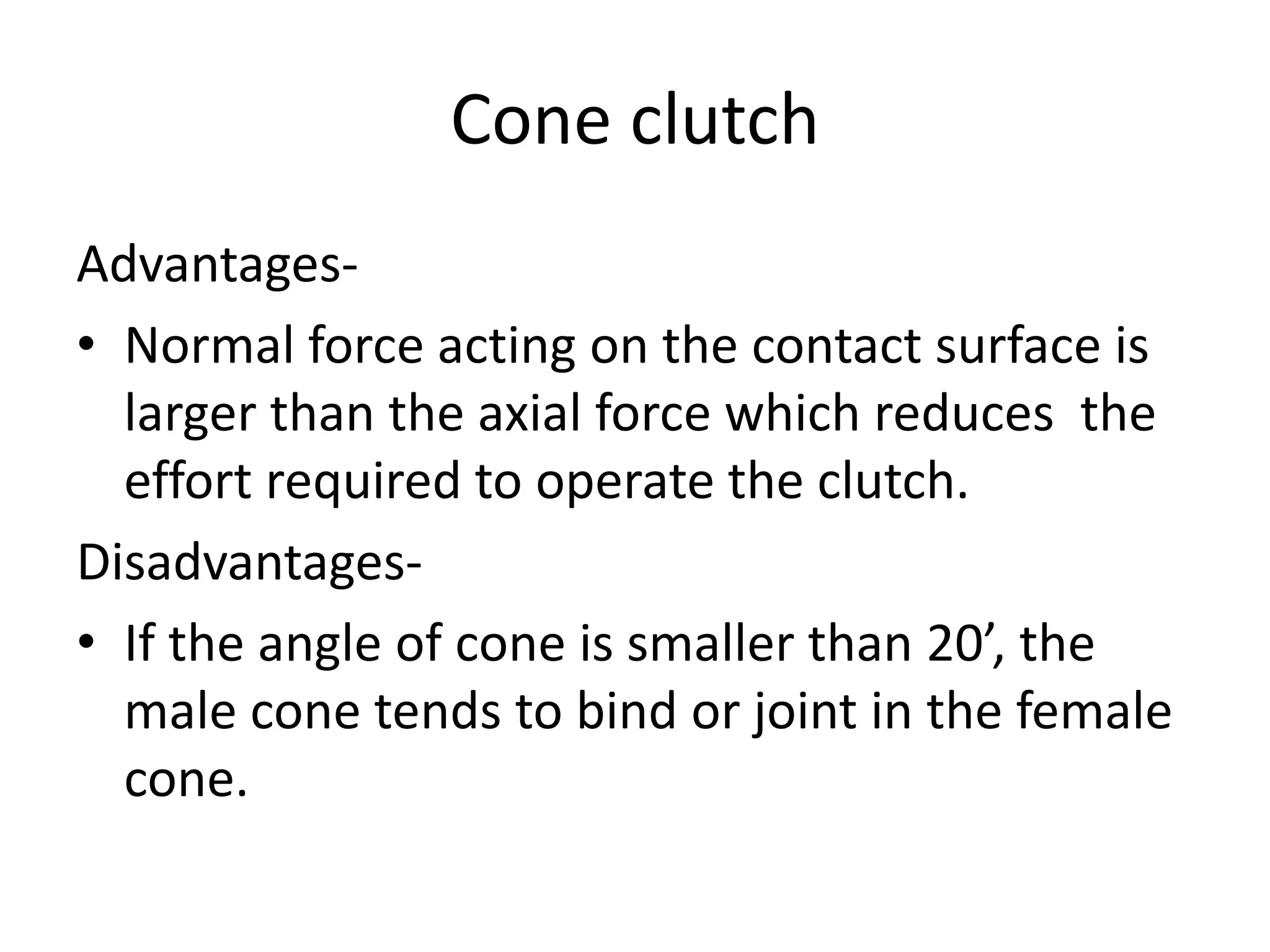 Cone clutch
Advantages-
• Normal force acting on the contact surface is
larger than the axial force which reduces the
effort required to operate the clutch.
Disadvantages-
• If the angle of cone is smaller than 20’, the
male cone tends to bind or joint in the female
cone.
 