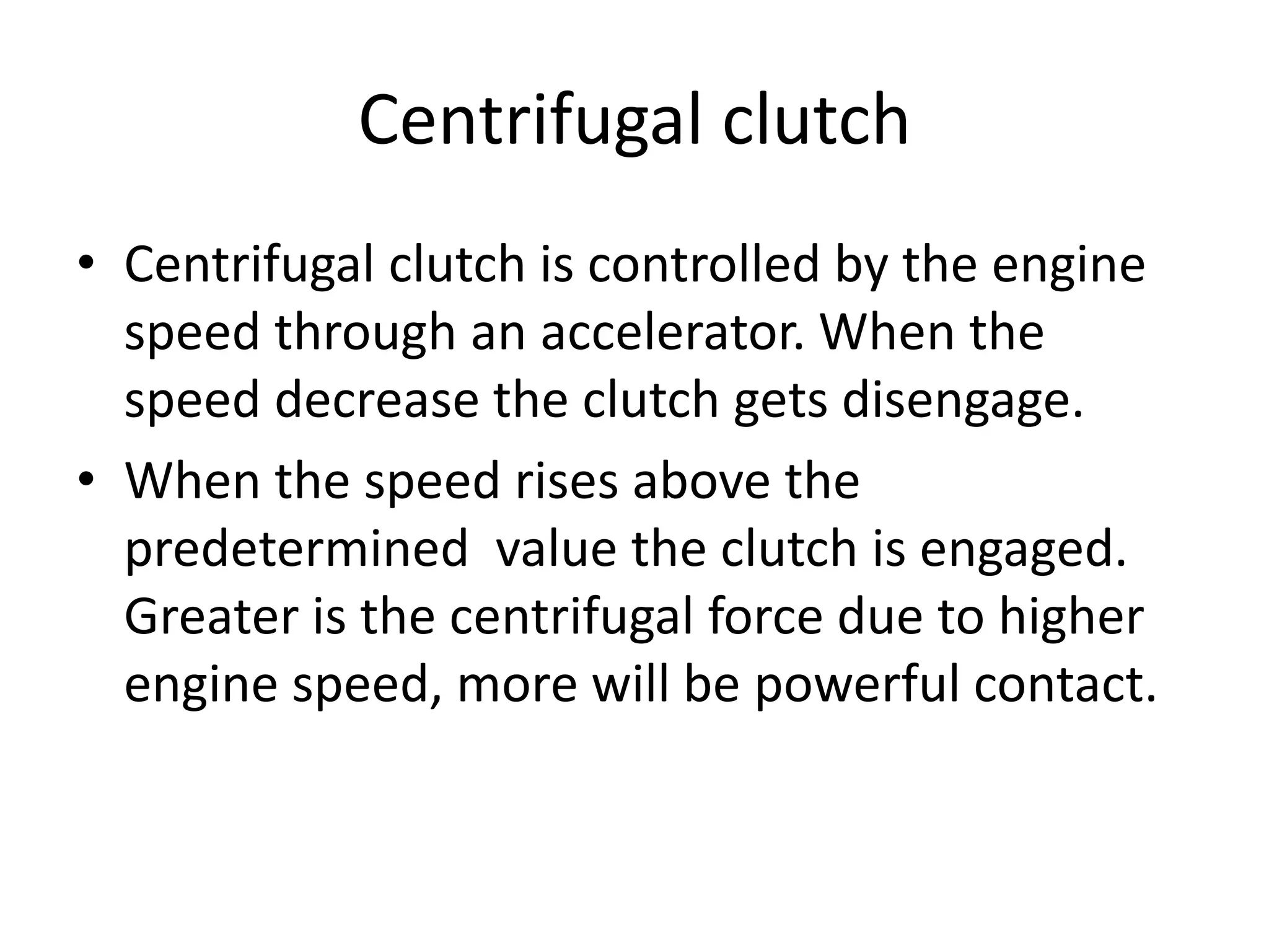 Centrifugal clutch
• Centrifugal clutch is controlled by the engine
speed through an accelerator. When the
speed decrease the clutch gets disengage.
• When the speed rises above the
predetermined value the clutch is engaged.
Greater is the centrifugal force due to higher
engine speed, more will be powerful contact.
 