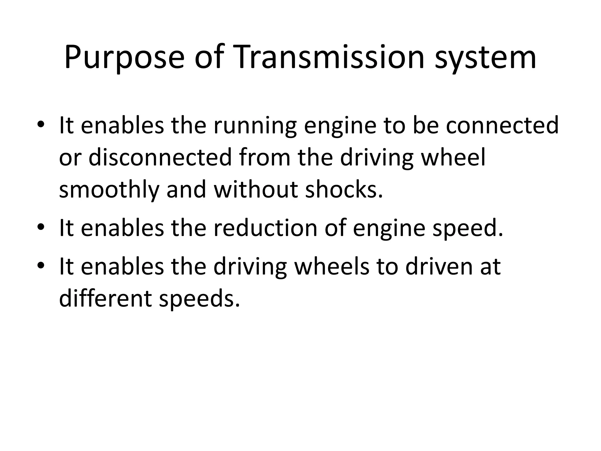 Purpose of Transmission system
• It enables the running engine to be connected
or disconnected from the driving wheel
smoothly and without shocks.
• It enables the reduction of engine speed.
• It enables the driving wheels to driven at
different speeds.
 