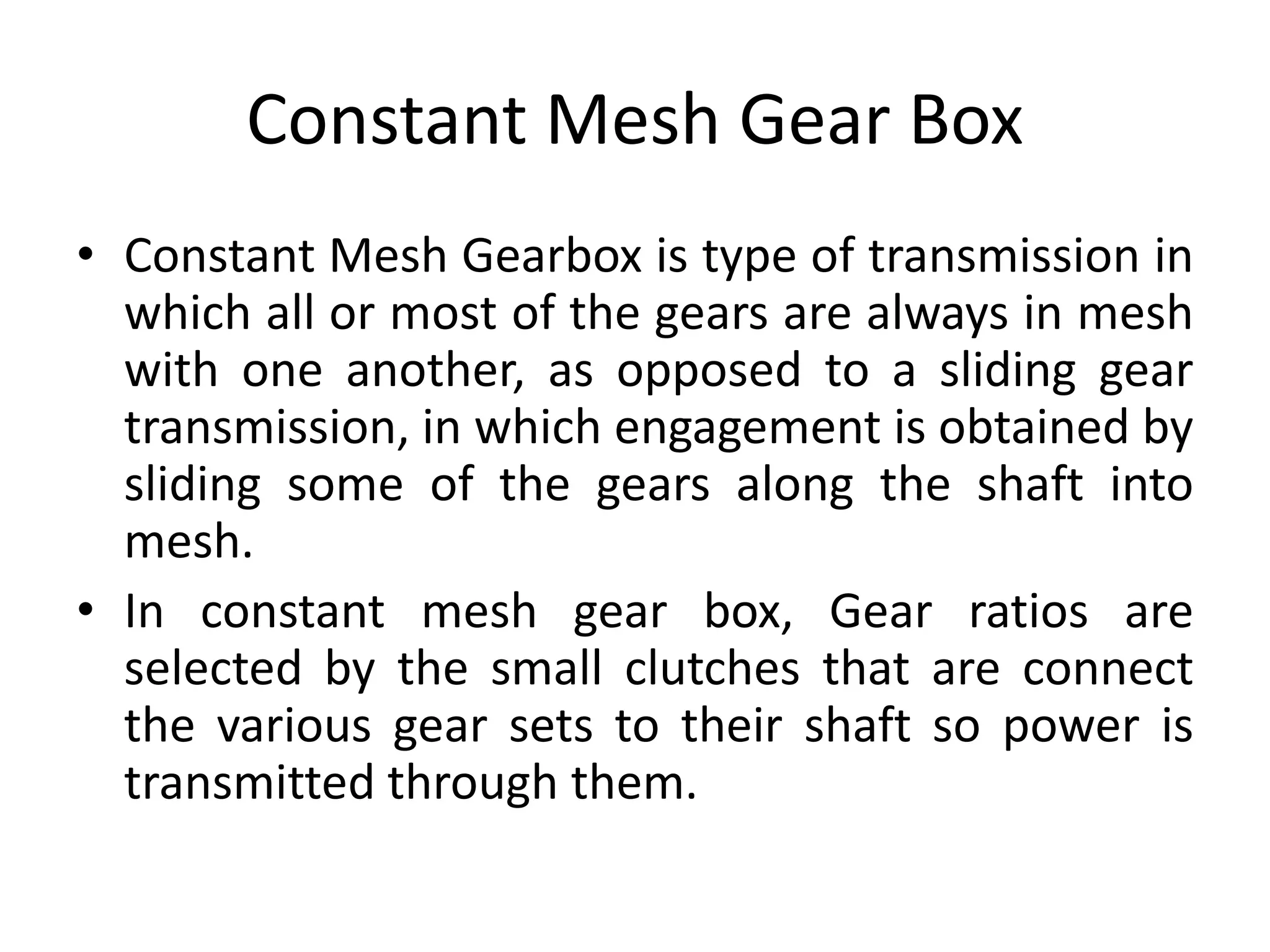 Constant Mesh Gear Box
• Constant Mesh Gearbox is type of transmission in
which all or most of the gears are always in mesh
with one another, as opposed to a sliding gear
transmission, in which engagement is obtained by
sliding some of the gears along the shaft into
mesh.
• In constant mesh gear box, Gear ratios are
selected by the small clutches that are connect
the various gear sets to their shaft so power is
transmitted through them.
 