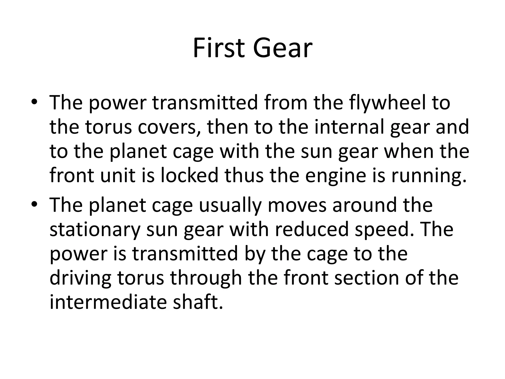 First Gear
• The power transmitted from the flywheel to
the torus covers, then to the internal gear and
to the planet cage with the sun gear when the
front unit is locked thus the engine is running.
• The planet cage usually moves around the
stationary sun gear with reduced speed. The
power is transmitted by the cage to the
driving torus through the front section of the
intermediate shaft.
 