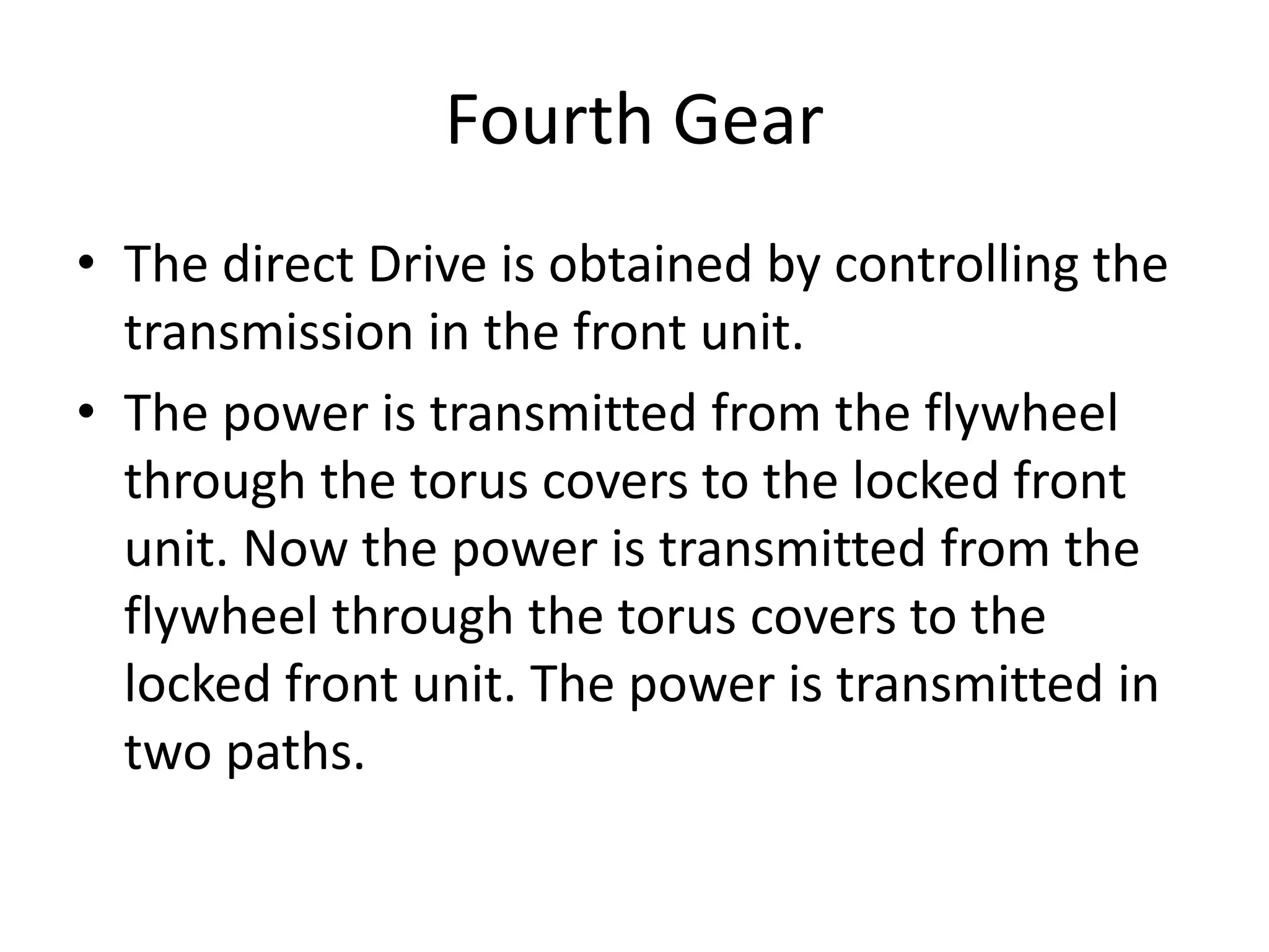Fourth Gear
• The direct Drive is obtained by controlling the
transmission in the front unit.
• The power is transmitted from the flywheel
through the torus covers to the locked front
unit. Now the power is transmitted from the
flywheel through the torus covers to the
locked front unit. The power is transmitted in
two paths.
 