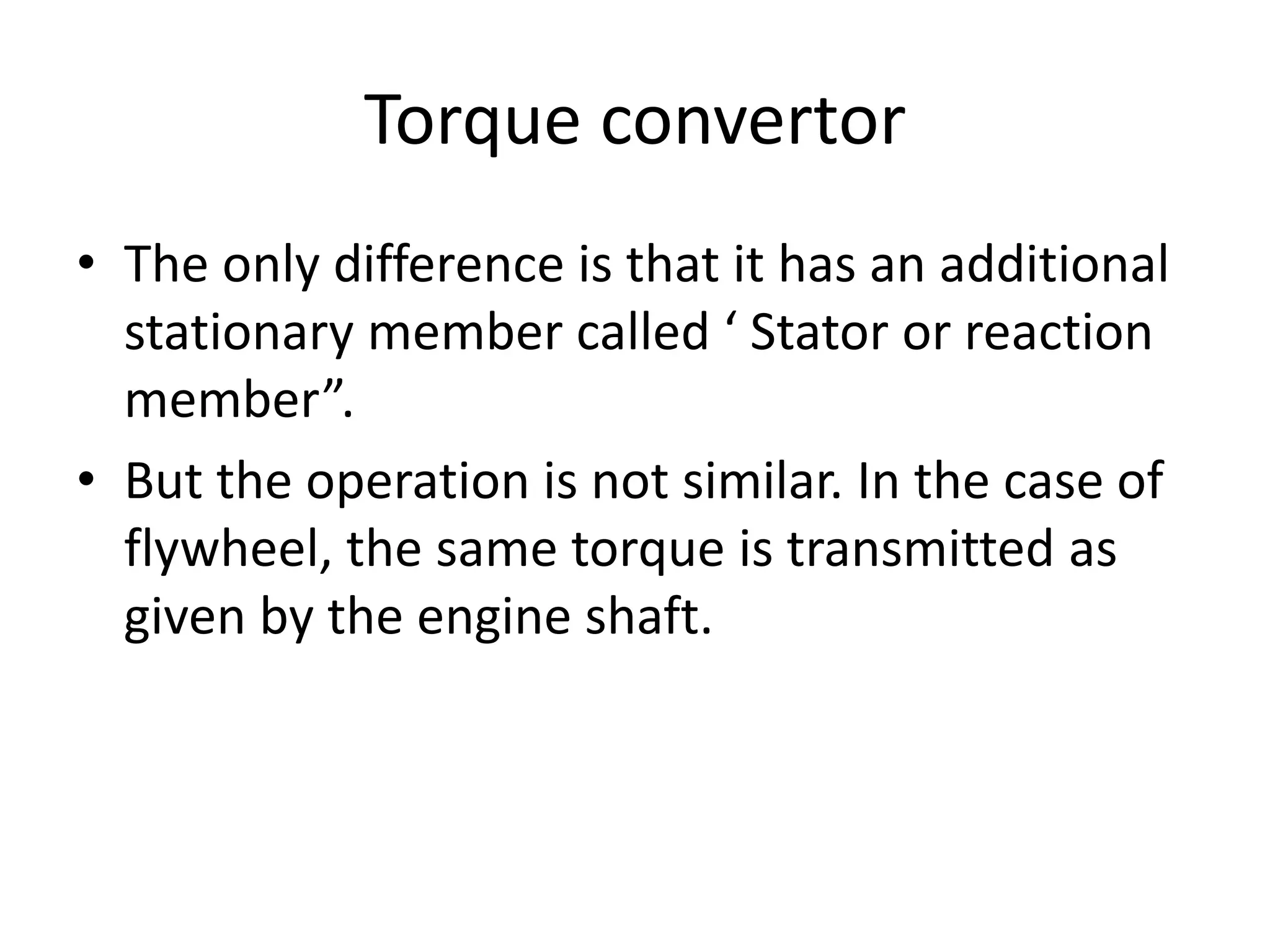 Torque convertor
• The only difference is that it has an additional
stationary member called ‘ Stator or reaction
member”.
• But the operation is not similar. In the case of
flywheel, the same torque is transmitted as
given by the engine shaft.
 