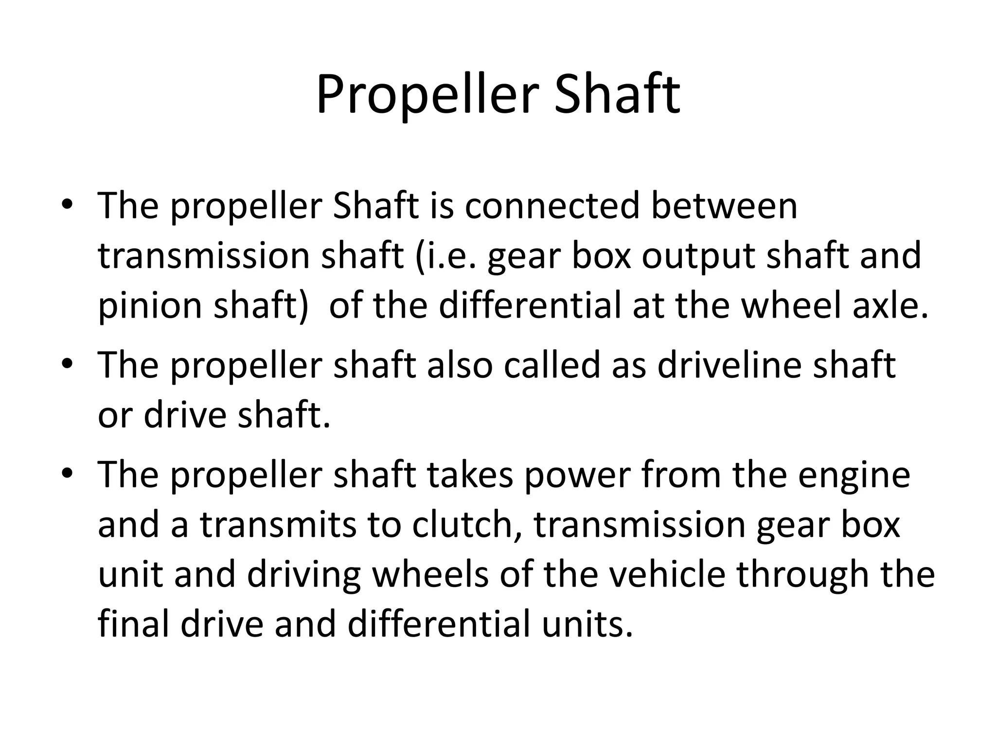 Propeller Shaft
• The propeller Shaft is connected between
transmission shaft (i.e. gear box output shaft and
pinion shaft) of the differential at the wheel axle.
• The propeller shaft also called as driveline shaft
or drive shaft.
• The propeller shaft takes power from the engine
and a transmits to clutch, transmission gear box
unit and driving wheels of the vehicle through the
final drive and differential units.
 