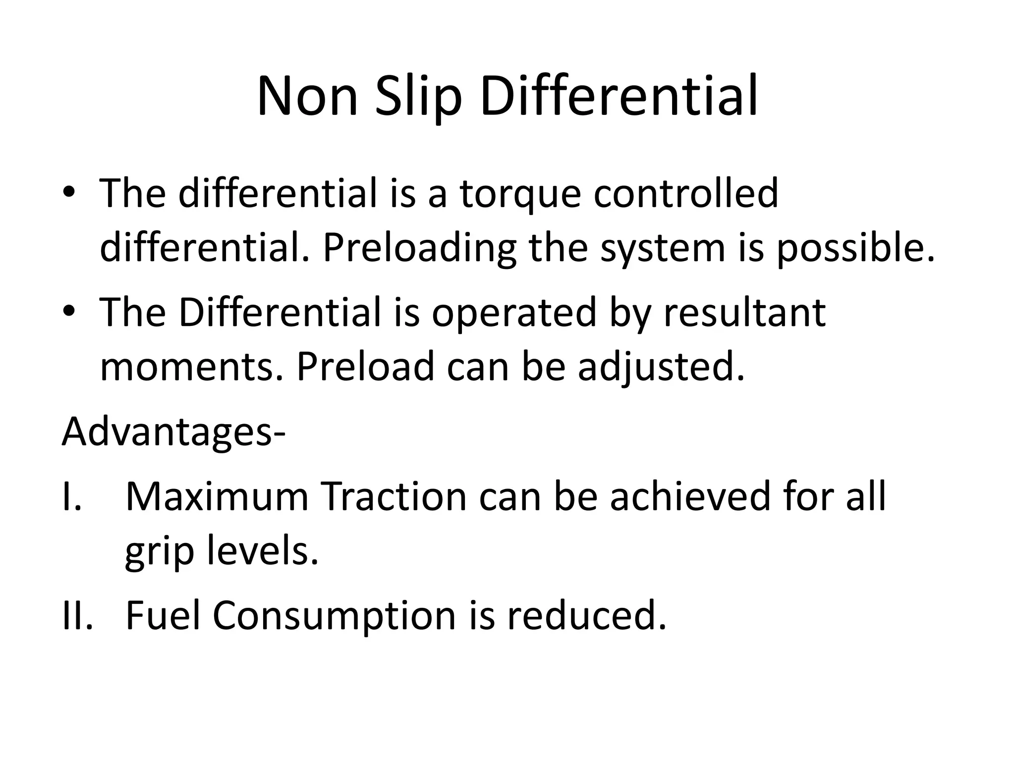 Non Slip Differential
• The differential is a torque controlled
differential. Preloading the system is possible.
• The Differential is operated by resultant
moments. Preload can be adjusted.
Advantages-
I. Maximum Traction can be achieved for all
grip levels.
II. Fuel Consumption is reduced.
 