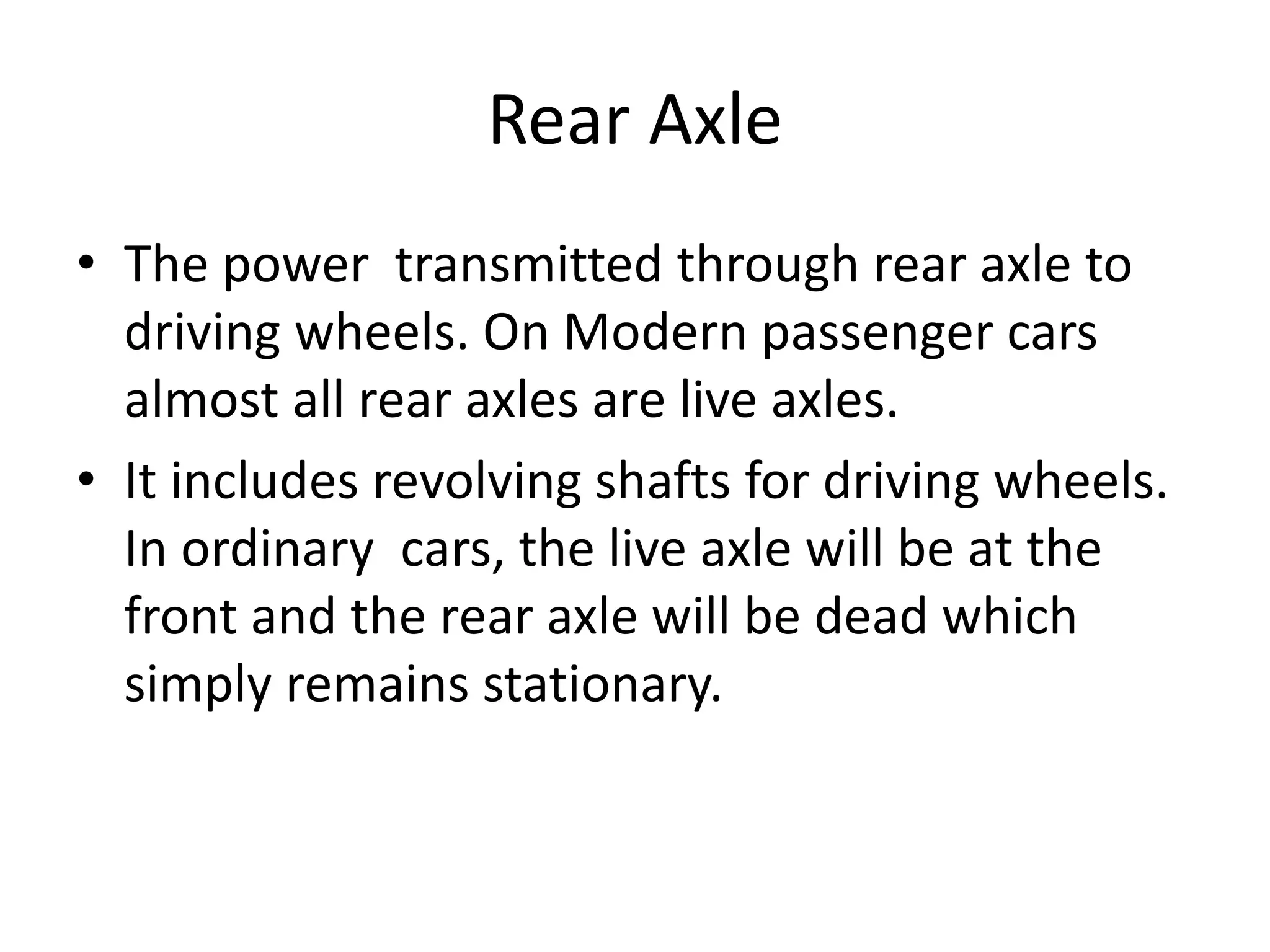 Rear Axle
• The power transmitted through rear axle to
driving wheels. On Modern passenger cars
almost all rear axles are live axles.
• It includes revolving shafts for driving wheels.
In ordinary cars, the live axle will be at the
front and the rear axle will be dead which
simply remains stationary.
 