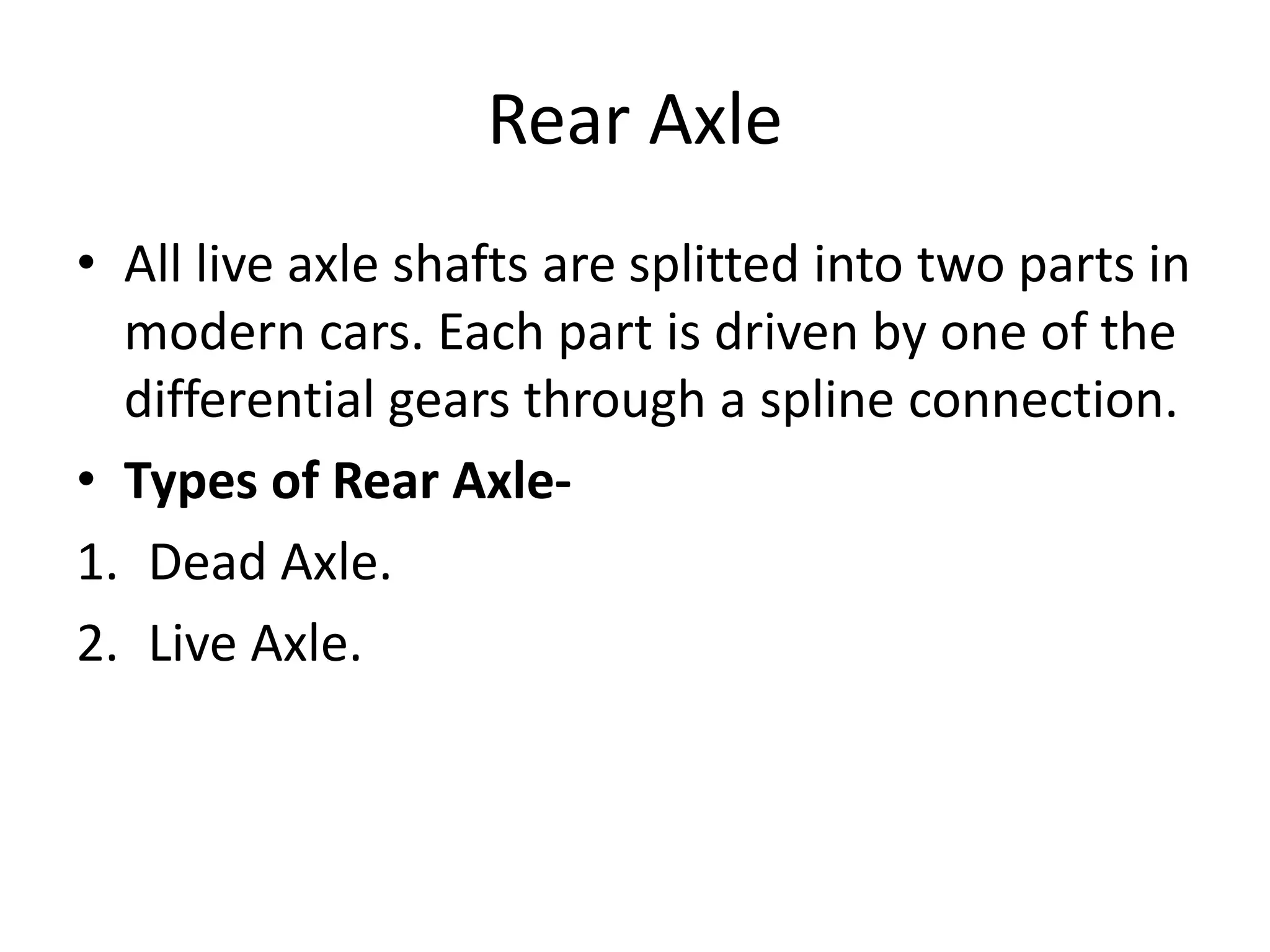 Rear Axle
• All live axle shafts are splitted into two parts in
modern cars. Each part is driven by one of the
differential gears through a spline connection.
• Types of Rear Axle-
1. Dead Axle.
2. Live Axle.
 