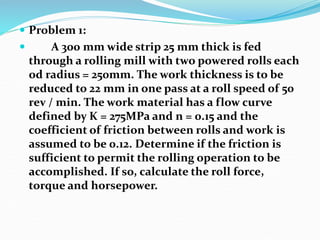  Problem 1:
 A 300 mm wide strip 25 mm thick is fed
through a rolling mill with two powered rolls each
od radius = 250mm. The work thickness is to be
reduced to 22 mm in one pass at a roll speed of 50
rev / min. The work material has a flow curve
defined by K = 275MPa and n = 0.15 and the
coefficient of friction between rolls and work is
assumed to be 0.12. Determine if the friction is
sufficient to permit the rolling operation to be
accomplished. If so, calculate the roll force,
torque and horsepower.
 
