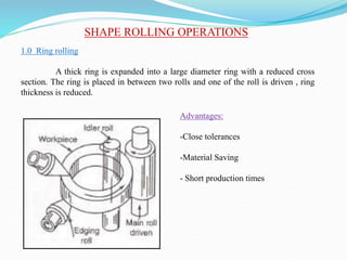 SHAPE ROLLING OPERATIONS
1.0 Ring rolling
A thick ring is expanded into a large diameter ring with a reduced cross
section. The ring is placed in between two rolls and one of the roll is driven , ring
thickness is reduced.
Advantages:
-Close tolerances
-Material Saving
- Short production times
 