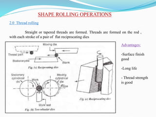 SHAPE ROLLING OPERATIONS
2.0 Thread rolling
Straight or tapered threads are formed. Threads are formed on the rod ,
with each stroke of a pair of flat reciprocating dies
Advantages:
-Surface finish
good
-Long life
- Thread strength
is good
 