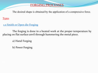 FORGING PROCESSES
The desired shape is obtained by the application of a compressive force.
Types
1.0 Smith or Open die Forging
The forging is done in a heated work at the proper temperature by
placing on flat surface anvil through hammering the metal piece.
a) Hand Forging
b) Power Forging
 