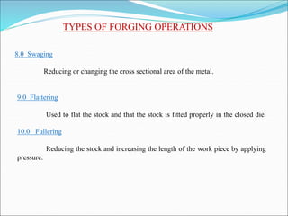 TYPES OF FORGING OPERATIONS
8.0 Swaging
Reducing or changing the cross sectional area of the metal.
9.0 Flattering
Used to flat the stock and that the stock is fitted properly in the closed die.
10.0 Fullering
Reducing the stock and increasing the length of the work piece by applying
pressure.
 