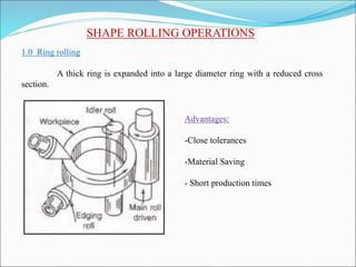 SHAPE ROLLING OPERATIONS
1.0 Ring rolling
A thick ring is expanded into a large diameter ring with a reduced cross
section.
Advantages:
-Close tolerances
-Material Saving
- Short production times
 