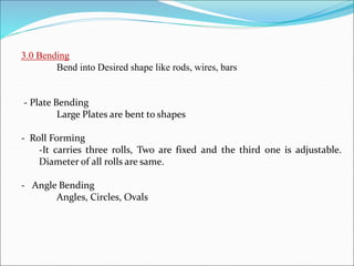 3.0 Bending
Bend into Desired shape like rods, wires, bars
- Plate Bending
Large Plates are bent to shapes
- Roll Forming
-It carries three rolls, Two are fixed and the third one is adjustable.
Diameter of all rolls are same.
- Angle Bending
Angles, Circles, Ovals
 