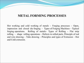 METAL FORMING PROCESSES
Hot working and cold working of metals – Forging processes – Open,
impression and closed die forging – Types of Forging Machines – Typical
forging operations. Rolling of metals– Types of Rolling – Flat strip
rolling – shape rolling operations – Defects in rolled parts. Principle of rod
and wire drawing – Tube drawing – Principles and types of Extrusion – Hot
and Cold extrusion.
 