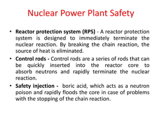 • Reactor protection system (RPS) - A reactor protection
system is designed to immediately terminate the
nuclear reaction. By breaking the chain reaction, the
source of heat is eliminated.
• Control rods - Control rods are a series of rods that can
be quickly inserted into the reactor core to
absorb neutrons and rapidly terminate the nuclear
reaction.
• Safety injection - boric acid, which acts as a neutron
poison and rapidly floods the core in case of problems
with the stopping of the chain reaction.
Nuclear Power Plant Safety
 