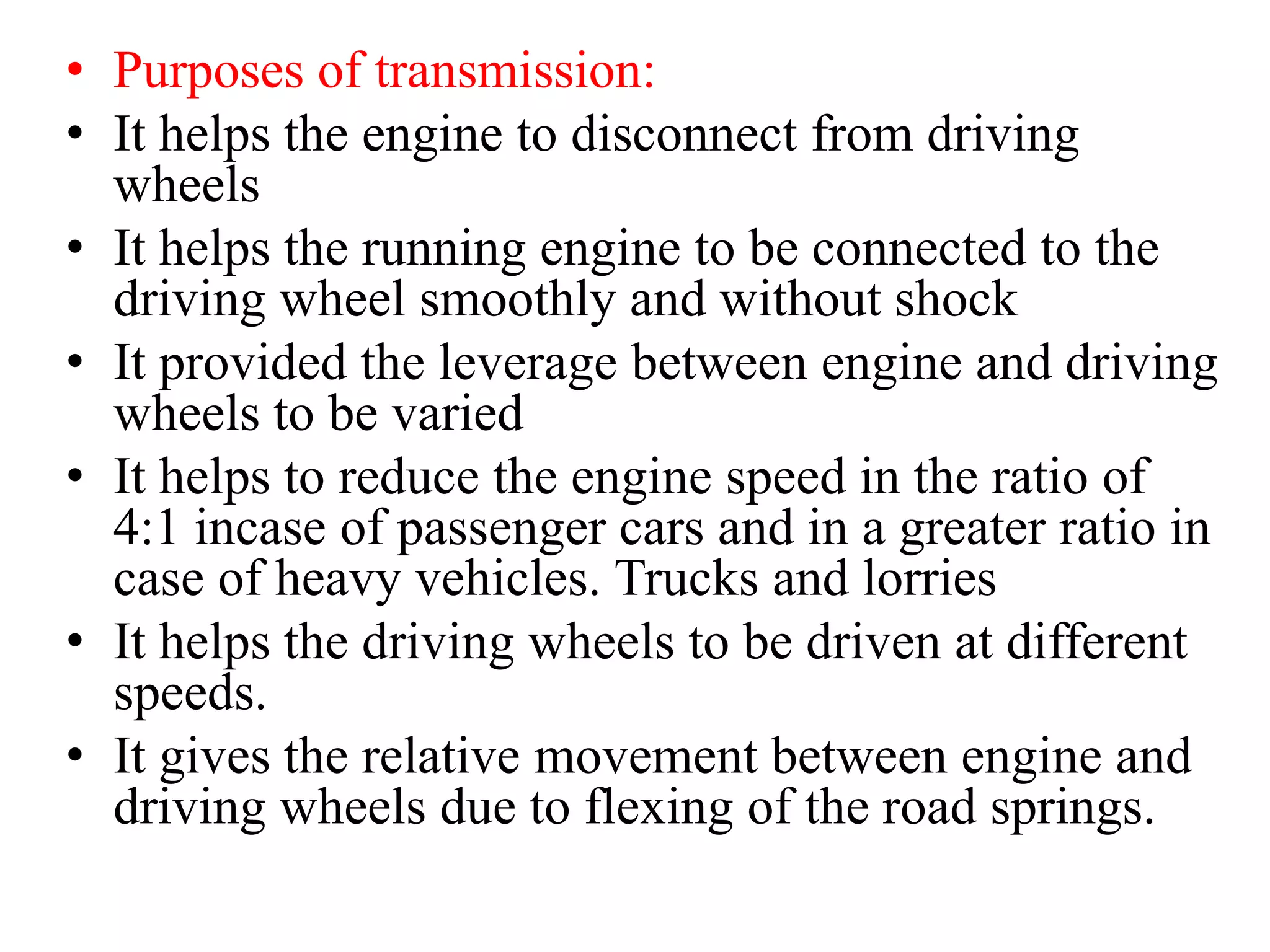 • Purposes of transmission:
• It helps the engine to disconnect from driving
wheels
• It helps the running engine to be connected to the
driving wheel smoothly and without shock
• It provided the leverage between engine and driving
wheels to be varied
• It helps to reduce the engine speed in the ratio of
4:1 incase of passenger cars and in a greater ratio in
case of heavy vehicles. Trucks and lorries
• It helps the driving wheels to be driven at different
speeds.
• It gives the relative movement between engine and
driving wheels due to flexing of the road springs.
 