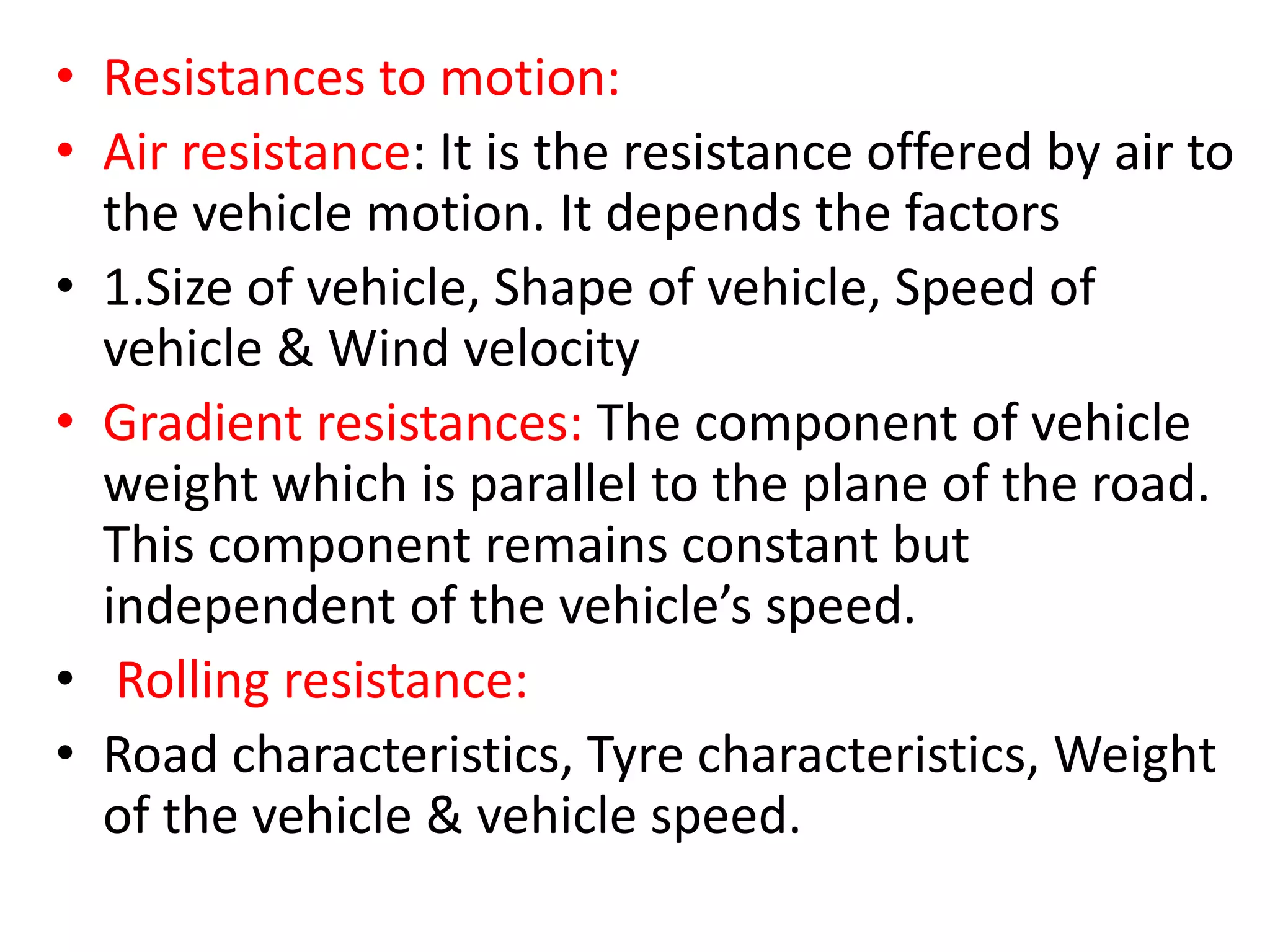 • Resistances to motion:
• Air resistance: It is the resistance offered by air to
the vehicle motion. It depends the factors
• 1.Size of vehicle, Shape of vehicle, Speed of
vehicle & Wind velocity
• Gradient resistances: The component of vehicle
weight which is parallel to the plane of the road.
This component remains constant but
independent of the vehicle’s speed.
• Rolling resistance:
• Road characteristics, Tyre characteristics, Weight
of the vehicle & vehicle speed.
 