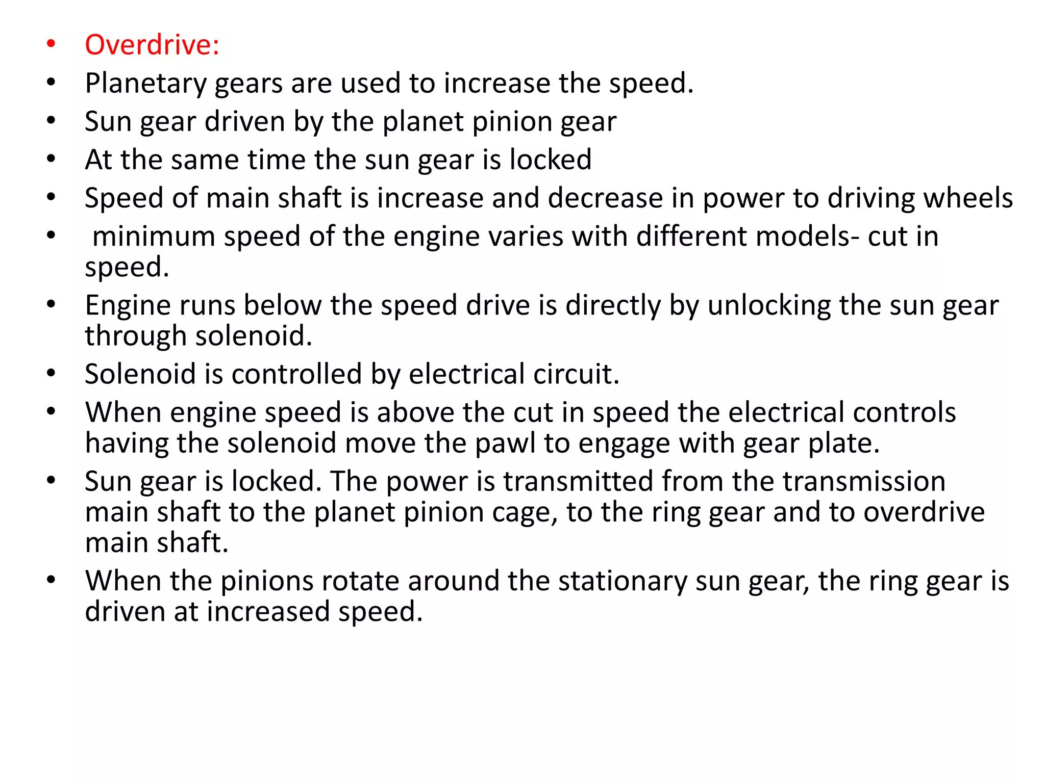 • Overdrive:
• Planetary gears are used to increase the speed.
• Sun gear driven by the planet pinion gear
• At the same time the sun gear is locked
• Speed of main shaft is increase and decrease in power to driving wheels
• minimum speed of the engine varies with different models- cut in
speed.
• Engine runs below the speed drive is directly by unlocking the sun gear
through solenoid.
• Solenoid is controlled by electrical circuit.
• When engine speed is above the cut in speed the electrical controls
having the solenoid move the pawl to engage with gear plate.
• Sun gear is locked. The power is transmitted from the transmission
main shaft to the planet pinion cage, to the ring gear and to overdrive
main shaft.
• When the pinions rotate around the stationary sun gear, the ring gear is
driven at increased speed.
 