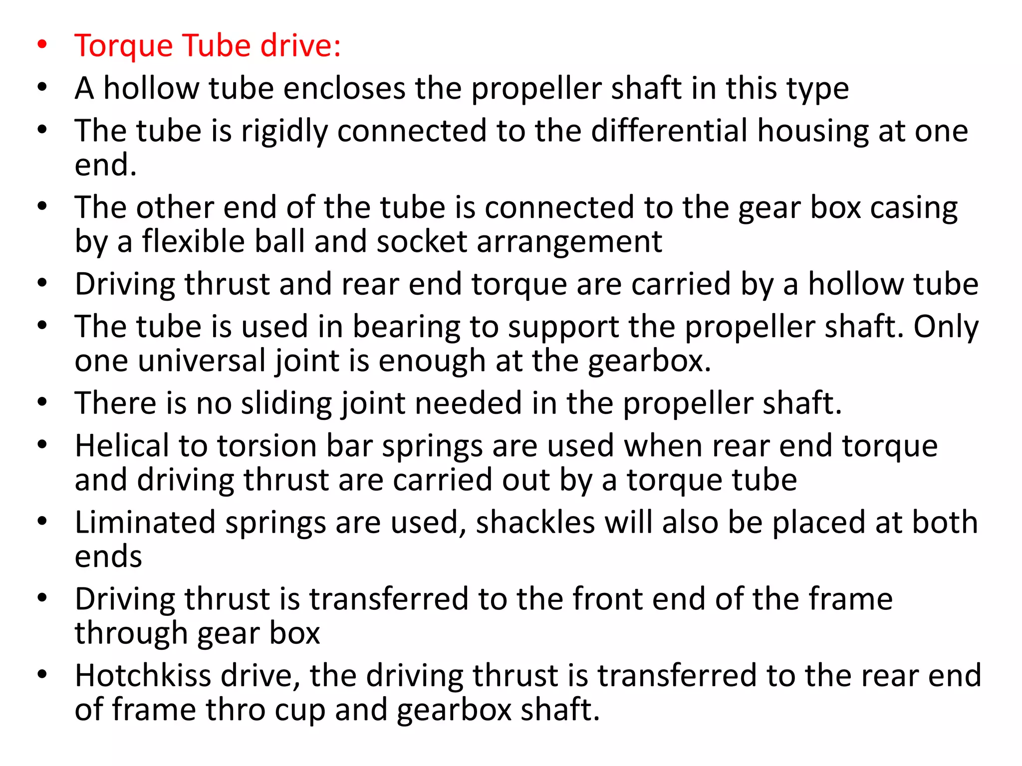 • Torque Tube drive:
• A hollow tube encloses the propeller shaft in this type
• The tube is rigidly connected to the differential housing at one
end.
• The other end of the tube is connected to the gear box casing
by a flexible ball and socket arrangement
• Driving thrust and rear end torque are carried by a hollow tube
• The tube is used in bearing to support the propeller shaft. Only
one universal joint is enough at the gearbox.
• There is no sliding joint needed in the propeller shaft.
• Helical to torsion bar springs are used when rear end torque
and driving thrust are carried out by a torque tube
• Liminated springs are used, shackles will also be placed at both
ends
• Driving thrust is transferred to the front end of the frame
through gear box
• Hotchkiss drive, the driving thrust is transferred to the rear end
of frame thro cup and gearbox shaft.
 