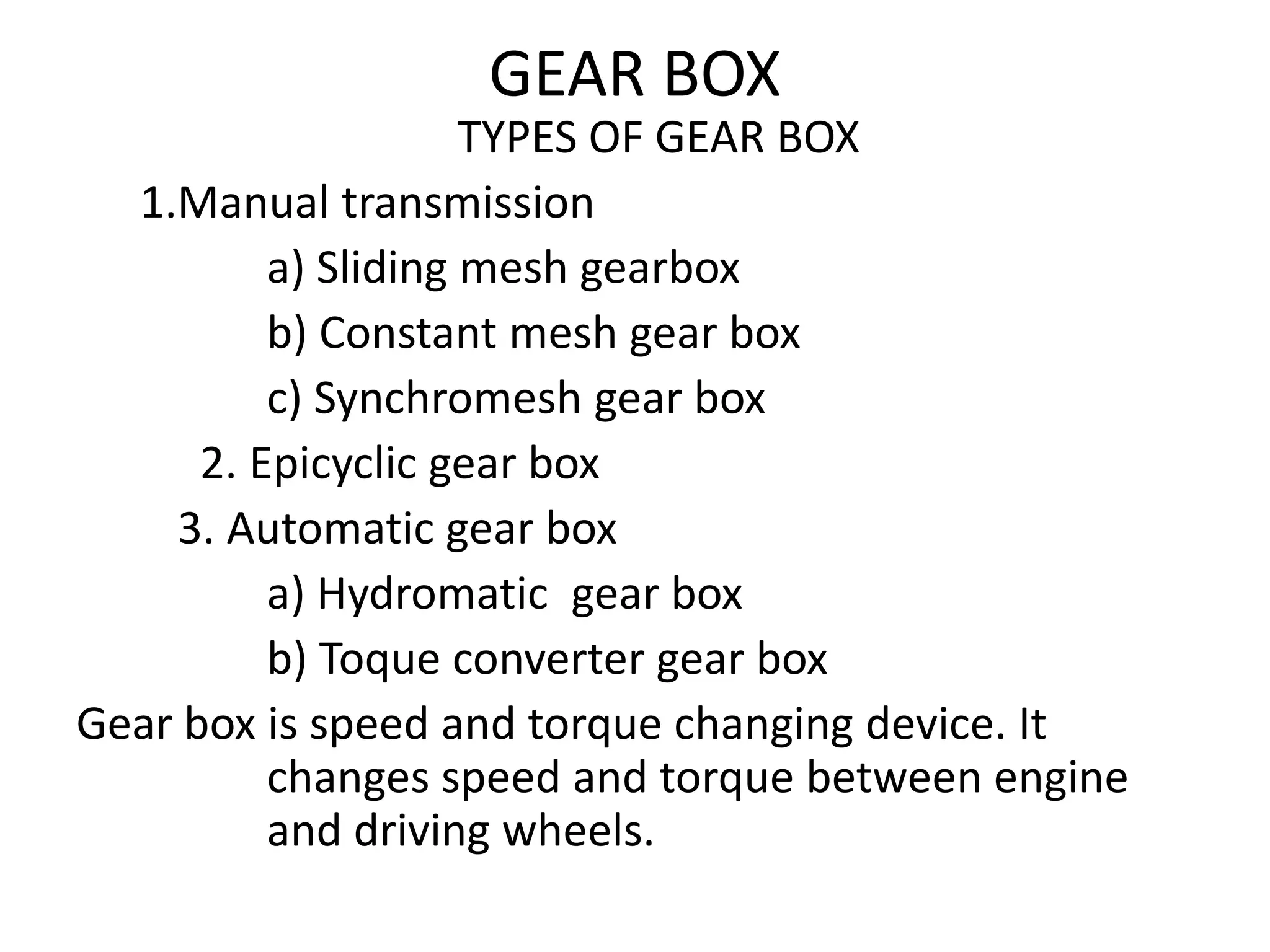 GEAR BOX
TYPES OF GEAR BOX
1.Manual transmission
a) Sliding mesh gearbox
b) Constant mesh gear box
c) Synchromesh gear box
2. Epicyclic gear box
3. Automatic gear box
a) Hydromatic gear box
b) Toque converter gear box
Gear box is speed and torque changing device. It
changes speed and torque between engine
and driving wheels.
 