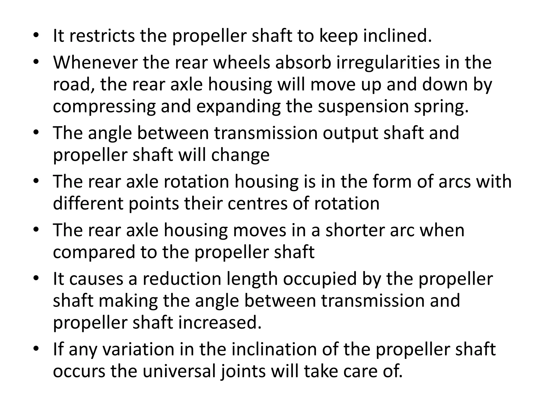 • It restricts the propeller shaft to keep inclined.
• Whenever the rear wheels absorb irregularities in the
road, the rear axle housing will move up and down by
compressing and expanding the suspension spring.
• The angle between transmission output shaft and
propeller shaft will change
• The rear axle rotation housing is in the form of arcs with
different points their centres of rotation
• The rear axle housing moves in a shorter arc when
compared to the propeller shaft
• It causes a reduction length occupied by the propeller
shaft making the angle between transmission and
propeller shaft increased.
• If any variation in the inclination of the propeller shaft
occurs the universal joints will take care of.
 