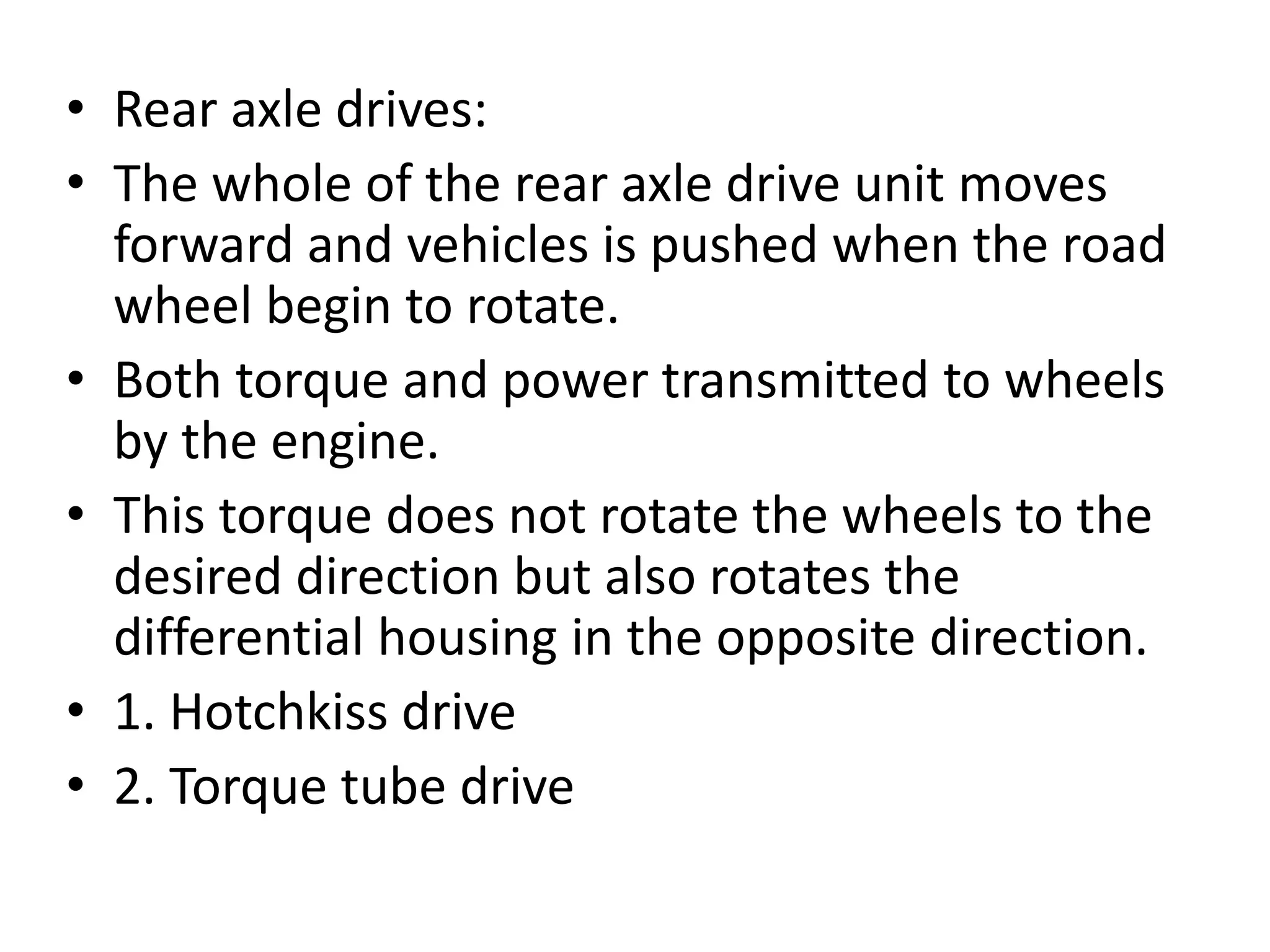 • Rear axle drives:
• The whole of the rear axle drive unit moves
forward and vehicles is pushed when the road
wheel begin to rotate.
• Both torque and power transmitted to wheels
by the engine.
• This torque does not rotate the wheels to the
desired direction but also rotates the
differential housing in the opposite direction.
• 1. Hotchkiss drive
• 2. Torque tube drive
 