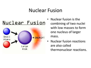 Nuclear Fusion
• Nuclear fusion is the
combining of two nuclei
with low masses to form
one nucleus of larger
mass.
• Nuclear fusion reactions
are also called
thermonuclear reactions.
 
