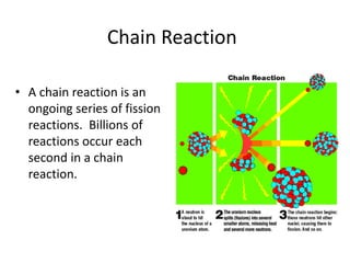 Chain Reaction
• A chain reaction is an
ongoing series of fission
reactions. Billions of
reactions occur each
second in a chain
reaction.
 