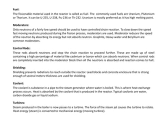 Fuel:
The fissionable material used in the reactor is called as fuel. The commonly used fuels are Uranium, Plutonium
or Thorium. It can be U-235, U-238, Pu-236 or Th-232. Uranium is mostly preferred as it has high melting point.
Moderators:
Only neutrons of a fairly low speed should be used to have controlled chain reaction. To slow down the speed
fast moving neutrons produced during the fission process, moderators are used. Moderator reduces the speed
of the neutron by absorbing its energy but not absorb neutron. Graphite, Heavy water and Beryllium are
common moderators.
Control Rods:
These rods absorb neutrons and stop the chain reaction to proceed further. These are made up of steel
containing a high percentage of material like cadmium or boron which can absorb neutrons. When control rods
are completely inserted into the moderator block then all the neutrons is absorbed and reaction comes to halt.
Shielding:
Shielding prevents radiations to reach outside the reactor. Lead blocks and concrete enclosure that is strong
enough of several meters thickness are used for shielding.
Coolant:
The coolant is substance in a pipe to the steam generator where water is boiled. This is where heat-exchange
process occurs. Heat is absorbed by the coolant that is produced in the reactor. Typical coolants are water,
carbon dioxide gas or liquid sodium.
Turbines:
Steam produced in the boiler is now passes to a turbine. The force of the steam jet causes the turbine to rotate.
Heat energy (steam) is converted to mechanical energy (moving turbine).
 