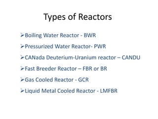 Types of Reactors
Boiling Water Reactor - BWR
Pressurized Water Reactor- PWR
CANada Deuterium-Uranium reactor – CANDU
Fast Breeder Reactor – FBR or BR
Gas Cooled Reactor - GCR
Liquid Metal Cooled Reactor - LMFBR
 