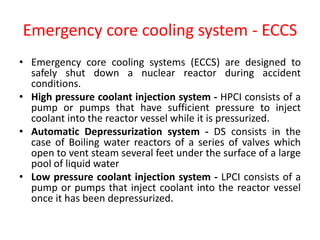 Emergency core cooling system - ECCS
• Emergency core cooling systems (ECCS) are designed to
safely shut down a nuclear reactor during accident
conditions.
• High pressure coolant injection system - HPCI consists of a
pump or pumps that have sufficient pressure to inject
coolant into the reactor vessel while it is pressurized.
• Automatic Depressurization system - DS consists in the
case of Boiling water reactors of a series of valves which
open to vent steam several feet under the surface of a large
pool of liquid water
• Low pressure coolant injection system - LPCI consists of a
pump or pumps that inject coolant into the reactor vessel
once it has been depressurized.
 