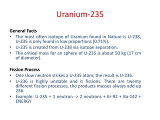 Uranium-235
General Facts
• The most often isotope of Uranium found in Nature is U-238,
U-235 is only found in low proportions (0.71%).
• U-235 is created from U-238 via isotope separation.
• The critical mass for an sphere of U-235 is about 50 kg (17 cm
of diameter).
Fission Process
• One slow neutron strikes a U-235 atom; the result is U-236.
• U-236 is highly unstable and it fissions. There are twenty
different fission processes, the products masses always add up
236.
• Example: U-235 + 1 neutron -> 2 neutrons + Kr-92 + Ba-142 +
ENERGY
 