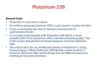 Plutonium-239
General Facts
• Plutonium is very rare in nature.
• For military purposes,Uranium-238 is used .(used in nuclear bombs)
• It has a reasonably low rate of neutron emission due to
spontaneous fission.
• It is usually contaminated with Plutanium-240 which is more
unstable (4%-7% of plutanium-240 is considered bomb-grade). This
is the reason why plutonium-based weapons must be implosion-
type.
• The critical mass for an unreflected sphere of Plutonium is 16 kg.
Fission process: When Platinium-239 absorbs a slow neutron it
becomes Platinium-240, which decays fast via different processes
emitting at least two neutrons.
 