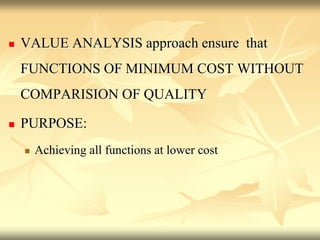  VALUE ANALYSIS approach ensure that
FUNCTIONS OF MINIMUM COST WITHOUT
COMPARISION OF QUALITY
 PURPOSE:
 Achieving all functions at lower cost
 
