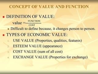 CONCEPT OF VALUE AND FUNCTION
 DEFINITION OF VALUE:
value =-----------
 Difficult to define because, it changes person to person.
 TYPES OF ECONOMIC VALUE:
1. USE VALUE (Properties, qualities, features)
2. ESTEEM VALUE (appearance)
3. COST VALUE (sum of all cost)
4. EXCHANGE VALUE (Properties for exchange)
COST
FUNCTION
 