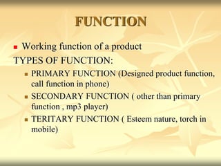 FUNCTION
 Working function of a product
TYPES OF FUNCTION:
 PRIMARY FUNCTION (Designed product function,
call function in phone)
 SECONDARY FUNCTION ( other than primary
function , mp3 player)
 TERITARY FUNCTION ( Esteem nature, torch in
mobile)
 