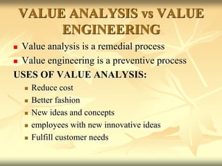 VALUE ANALYSIS vs VALUE
ENGINEERING
 Value analysis is a remedial process
 Value engineering is a preventive process
USES OF VALUE ANALYSIS:
 Reduce cost
 Better fashion
 New ideas and concepts
 employees with new innovative ideas
 Fulfill customer needs
 